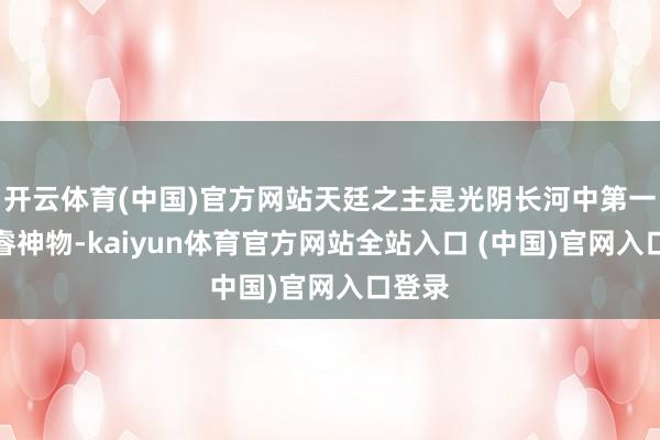 开云体育(中国)官方网站天廷之主是光阴长河中第一位奢睿神物-kaiyun体育官方网站全站入口 (中国)官网入口登录