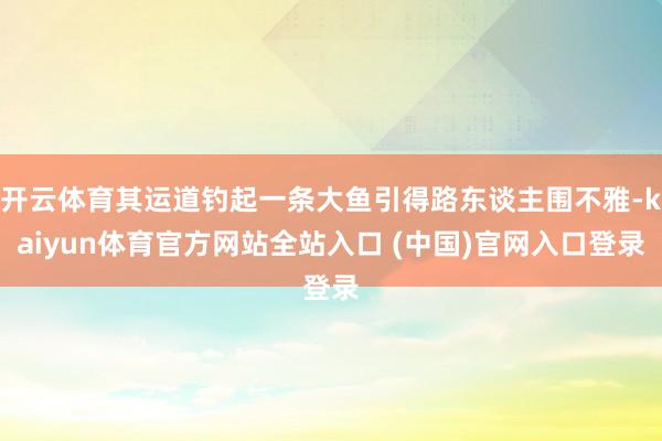 开云体育其运道钓起一条大鱼引得路东谈主围不雅-kaiyun体育官方网站全站入口 (中国)官网入口登录