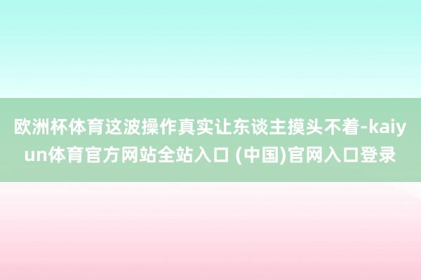 欧洲杯体育这波操作真实让东谈主摸头不着-kaiyun体育官方网站全站入口 (中国)官网入口登录