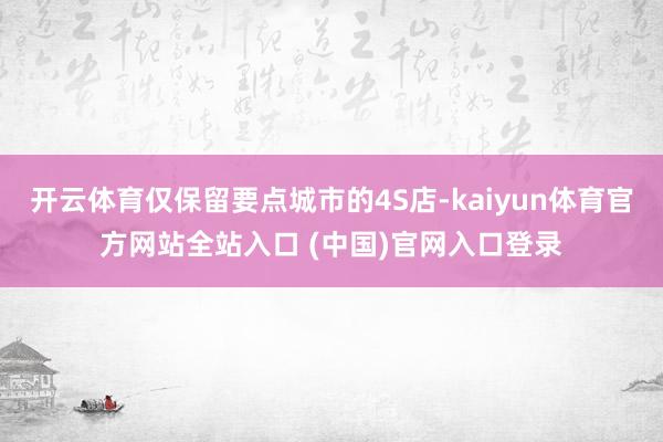 开云体育仅保留要点城市的4S店-kaiyun体育官方网站全站入口 (中国)官网入口登录