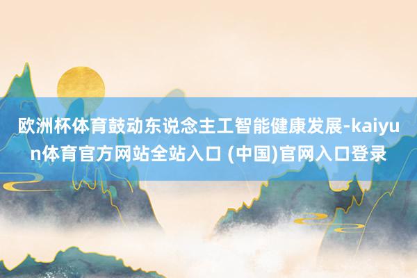 欧洲杯体育鼓动东说念主工智能健康发展-kaiyun体育官方网站全站入口 (中国)官网入口登录