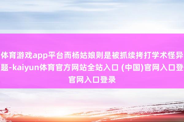 体育游戏app平台而杨姑娘则是被抓续拷打学术怪异问题-kaiyun体育官方网站全站入口 (中国)官网入口登录
