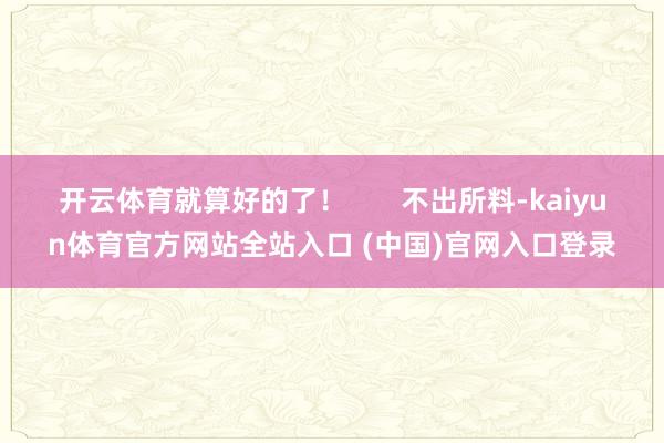 开云体育就算好的了！       不出所料-kaiyun体育官方网站全站入口 (中国)官网入口登录