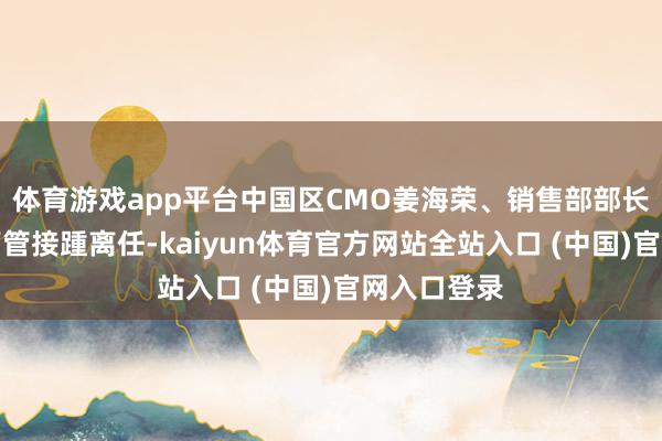 体育游戏app平台中国区CMO姜海荣、销售部部长郑树宝等高管接踵离任-kaiyun体育官方网站全站入口 (中国)官网入口登录