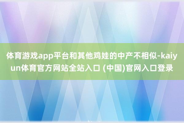 体育游戏app平台和其他鸡娃的中产不相似-kaiyun体育官方网站全站入口 (中国)官网入口登录