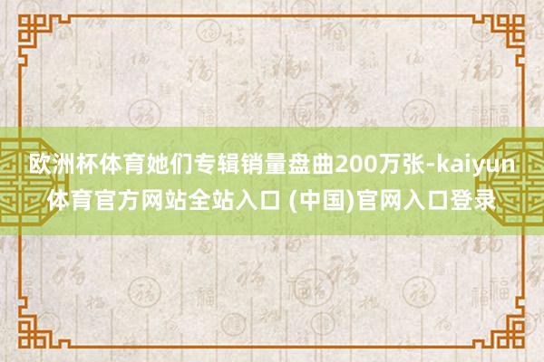 欧洲杯体育她们专辑销量盘曲200万张-kaiyun体育官方网站全站入口 (中国)官网入口登录