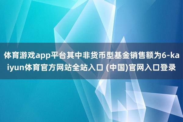 体育游戏app平台其中非货币型基金销售额为6-kaiyun体育官方网站全站入口 (中国)官网入口登录