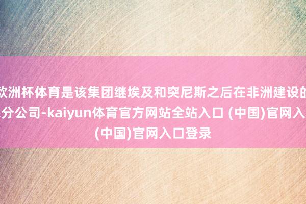 欧洲杯体育是该集团继埃及和突尼斯之后在非洲建设的第三家分公司-kaiyun体育官方网站全站入口 (中国)官网入口登录