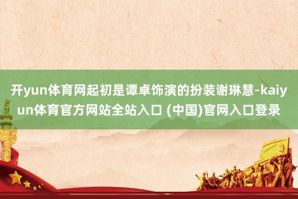 开yun体育网起初是谭卓饰演的扮装谢琳慧-kaiyun体育官方网站全站入口 (中国)官网入口登录