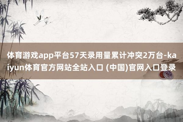 体育游戏app平台57天录用量累计冲突2万台-kaiyun体育官方网站全站入口 (中国)官网入口登录