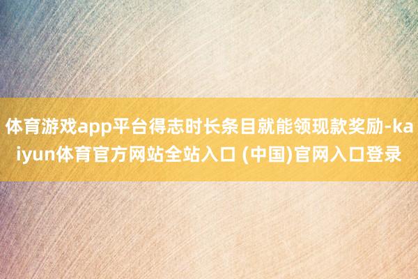 体育游戏app平台得志时长条目就能领现款奖励-kaiyun体育官方网站全站入口 (中国)官网入口登录