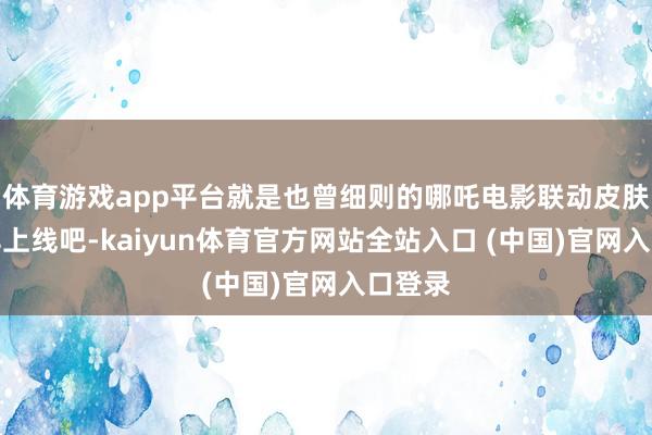 体育游戏app平台就是也曾细则的哪吒电影联动皮肤能尽早上线吧-kaiyun体育官方网站全站入口 (中国)官网入口登录