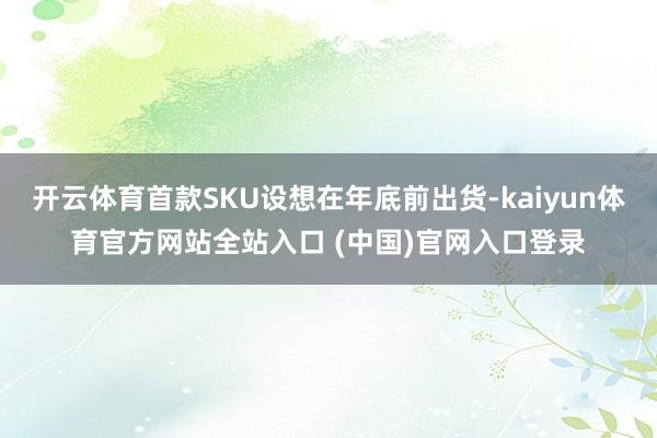 开云体育首款SKU设想在年底前出货-kaiyun体育官方网站全站入口 (中国)官网入口登录