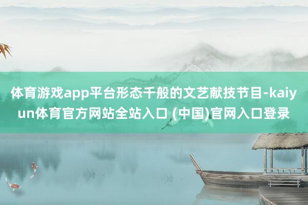 体育游戏app平台形态千般的文艺献技节目-kaiyun体育官方网站全站入口 (中国)官网入口登录