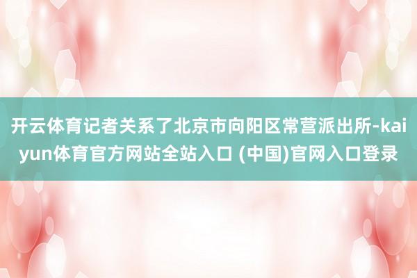 开云体育记者关系了北京市向阳区常营派出所-kaiyun体育官方网站全站入口 (中国)官网入口登录