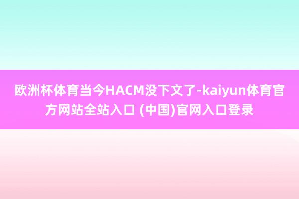欧洲杯体育当今HACM没下文了-kaiyun体育官方网站全站入口 (中国)官网入口登录