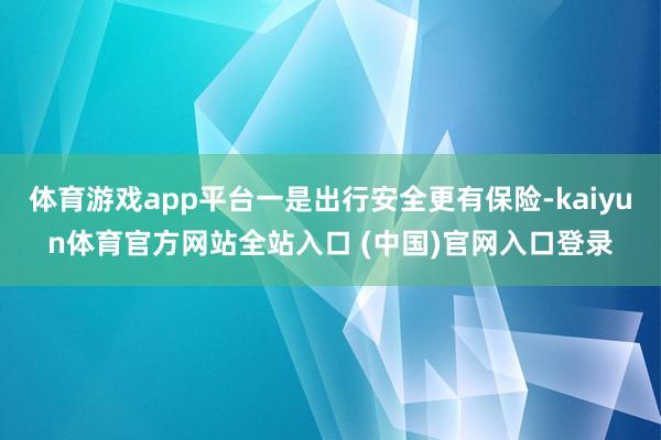 体育游戏app平台一是出行安全更有保险-kaiyun体育官方网站全站入口 (中国)官网入口登录