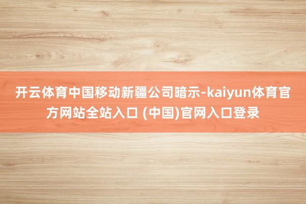 开云体育  中国移动新疆公司暗示-kaiyun体育官方网站全站入口 (中国)官网入口登录