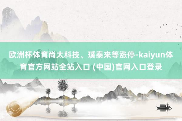 欧洲杯体育尚太科技、璞泰来等涨停-kaiyun体育官方网站全站入口 (中国)官网入口登录
