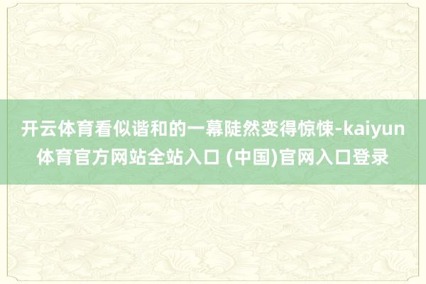 开云体育看似谐和的一幕陡然变得惊悚-kaiyun体育官方网站全站入口 (中国)官网入口登录