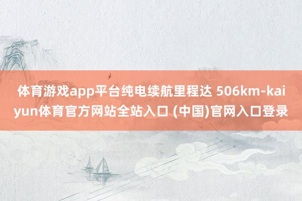 体育游戏app平台纯电续航里程达 506km-kaiyun体育官方网站全站入口 (中国)官网入口登录