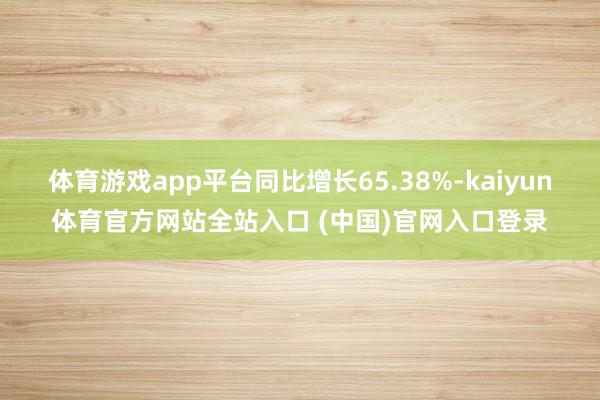 体育游戏app平台同比增长65.38%-kaiyun体育官方网站全站入口 (中国)官网入口登录