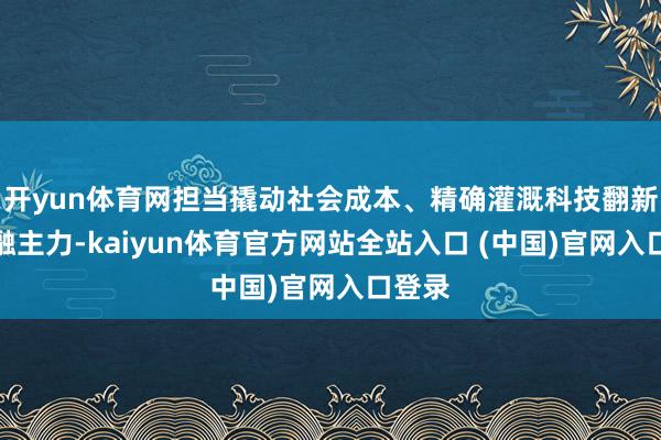 开yun体育网担当撬动社会成本、精确灌溉科技翻新的金融主力-kaiyun体育官方网站全站入口 (中国)官网入口登录