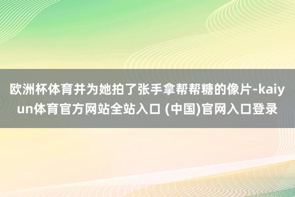 欧洲杯体育并为她拍了张手拿帮帮糖的像片-kaiyun体育官方网站全站入口 (中国)官网入口登录