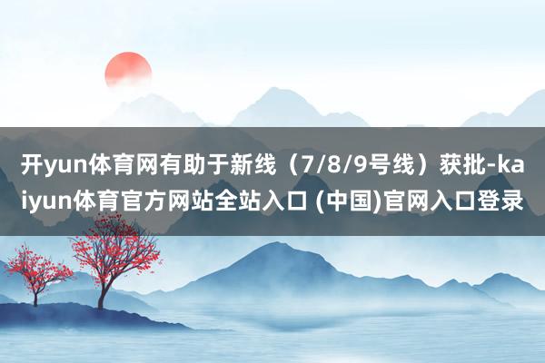 开yun体育网有助于新线(7/8/9号线)获批-kaiyun体育官方网站全站入口 (中国)官网入口登录