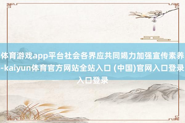体育游戏app平台社会各界应共同竭力加强宣传素养-kaiyun体育官方网站全站入口 (中国)官网入口登录