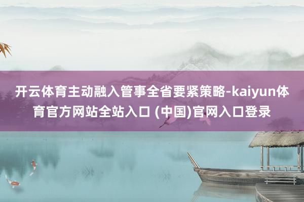 开云体育主动融入管事全省要紧策略-kaiyun体育官方网站全站入口 (中国)官网入口登录