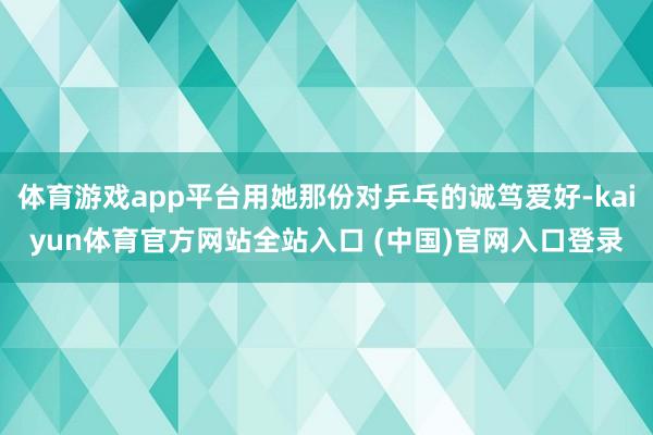 体育游戏app平台用她那份对乒乓的诚笃爱好-kaiyun体育官方网站全站入口 (中国)官网入口登录