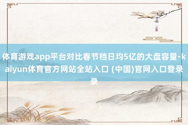 体育游戏app平台对比春节档日均5亿的大盘容量-kaiyun体育官方网站全站入口 (中国)官网入口登录
