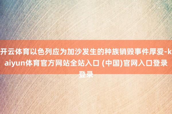 开云体育以色列应为加沙发生的种族销毁事件厚爱-kaiyun体育官方网站全站入口 (中国)官网入口登录