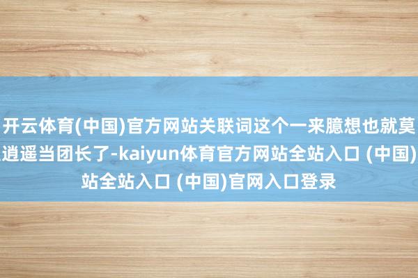 开云体育(中国)官方网站关联词这个一来臆想也就莫得什么东谈主逍遥当团长了-kaiyun体育官方网站全站入口 (中国)官网入口登录