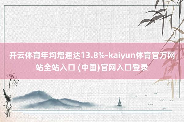 开云体育年均增速达13.8%-kaiyun体育官方网站全站入口 (中国)官网入口登录