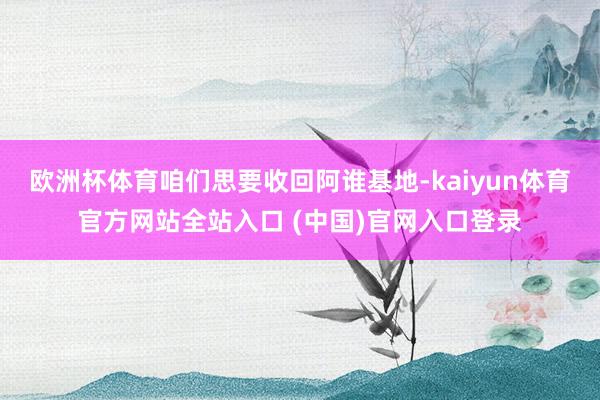 欧洲杯体育咱们思要收回阿谁基地-kaiyun体育官方网站全站入口 (中国)官网入口登录