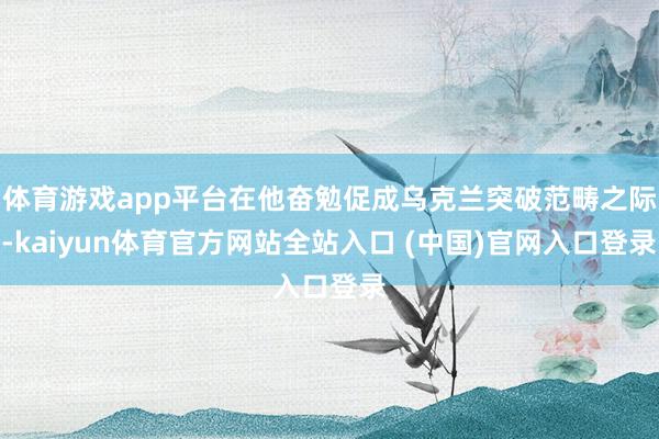 体育游戏app平台在他奋勉促成乌克兰突破范畴之际-kaiyun体育官方网站全站入口 (中国)官网入口登录