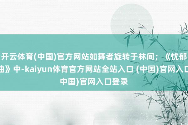 开云体育(中国)官方网站如舞者旋转于林间;《忧郁小夜曲》中-kaiyun体育官方网站全站入口 (中国)官网入口登录