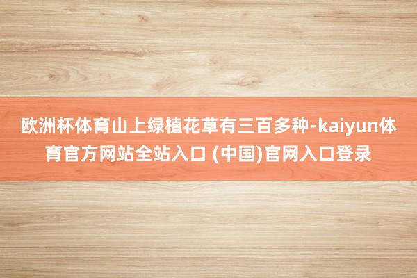 欧洲杯体育山上绿植花草有三百多种-kaiyun体育官方网站全站入口 (中国)官网入口登录