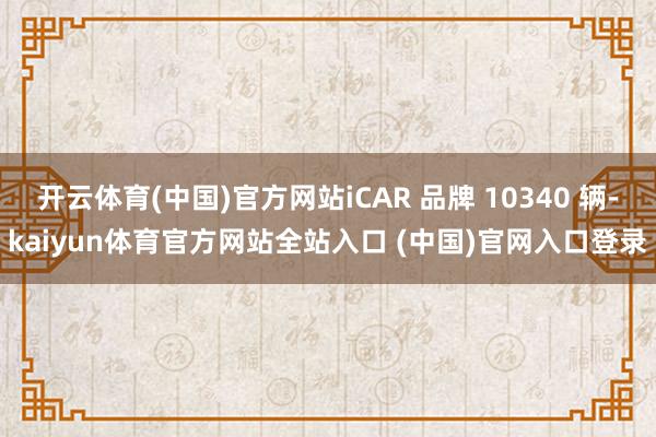 开云体育(中国)官方网站iCAR 品牌 10340 辆-kaiyun体育官方网站全站入口 (中国)官网入口登录