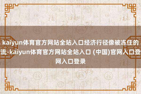 kaiyun体育官方网站全站入口经济行径像被冻住的河流-kaiyun体育官方网站全站入口 (中国)官网入口登录