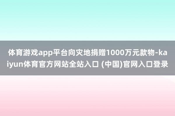 体育游戏app平台向灾地捐赠1000万元款物-kaiyun体育官方网站全站入口 (中国)官网入口登录