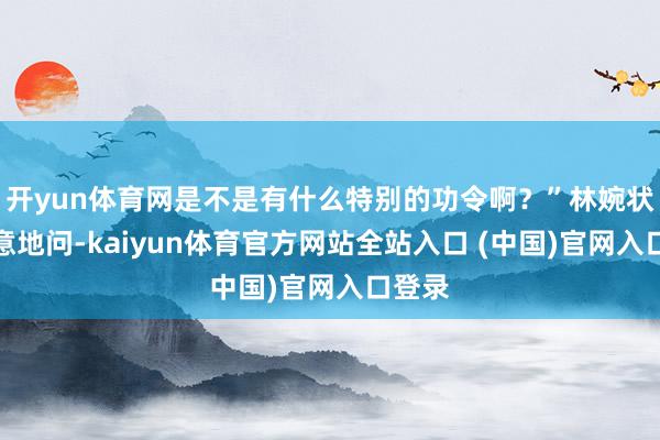 开yun体育网是不是有什么特别的功令啊?”林婉状似无意地问-kaiyun体育官方网站全站入口 (中国)官网入口登录