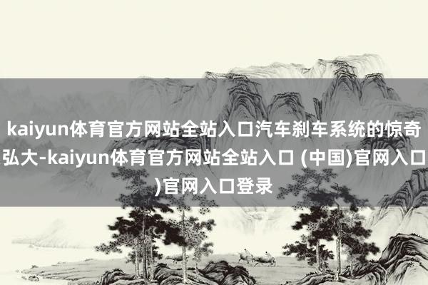 kaiyun体育官方网站全站入口汽车刹车系统的惊奇至关弘大-kaiyun体育官方网站全站入口 (中国)官网入口登录