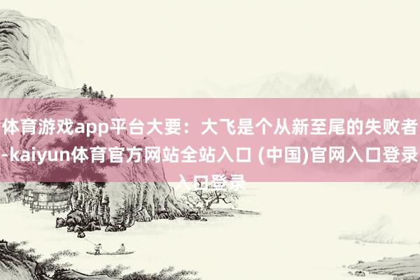 体育游戏app平台大要:大飞是个从新至尾的失败者-kaiyun体育官方网站全站入口 (中国)官网入口登录