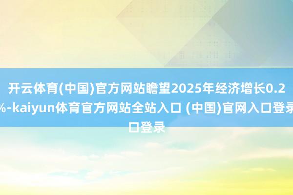 开云体育(中国)官方网站瞻望2025年经济增长0.2%-kaiyun体育官方网站全站入口 (中国)官网入口登录