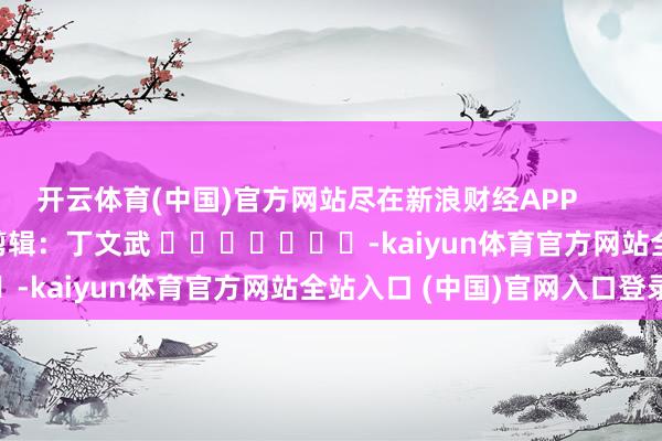 开云体育(中国)官方网站尽在新浪财经APP 株连剪辑:丁文武 -kaiyun体育官方网站全站入口 (中国)官网入口登录