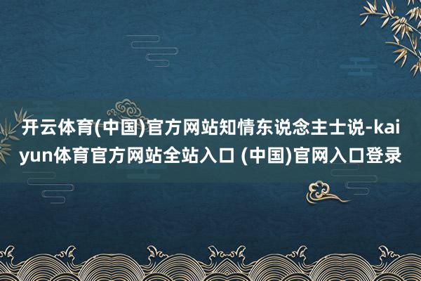 开云体育(中国)官方网站 知情东说念主士说-kaiyun体育官方网站全站入口 (中国)官网入口登录
