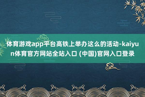 体育游戏app平台高铁上举办这么的活动-kaiyun体育官方网站全站入口 (中国)官网入口登录